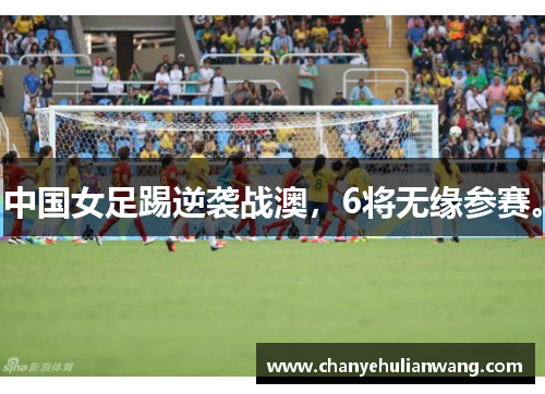 中国女足踢逆袭战澳，6将无缘参赛。